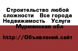 Строительство любой сложности - Все города Недвижимость » Услуги   . Мурманская обл.